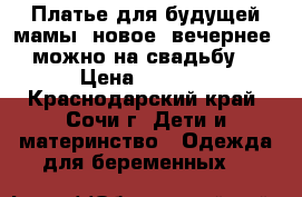  Платье для будущей мамы (новое, вечернее, можно на свадьбу) › Цена ­ 2 700 - Краснодарский край, Сочи г. Дети и материнство » Одежда для беременных   